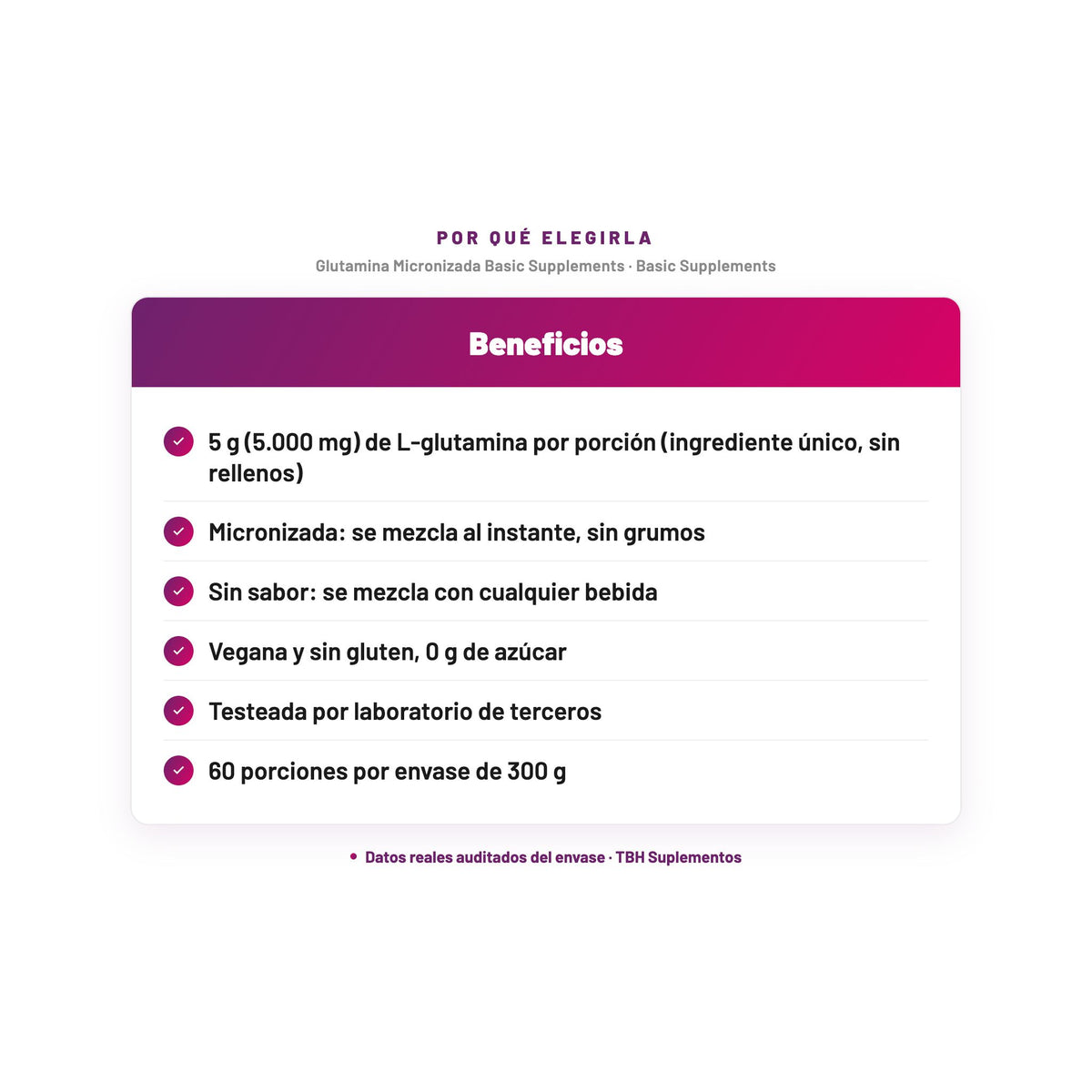 Glutamina Micronizada Basic Supplements — 5 g (5.000 mg) de L-glutamina por porción (ingrediente único, sin rellenos); Micronizada: se mezcla al instante, sin grumos; Sin sabor: se mezcla con cualquier bebida; Vegana y sin gluten, 0 g de azúcar; Testeada por laboratorio de terceros; 60 porciones por envase de 300 g